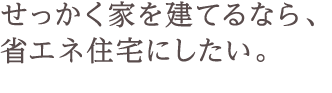 せっかく家を建てるなら、省エネ住宅にしたい。