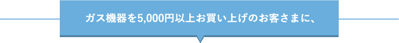 ガス機器を5,000円以上お買い上げのお客さまに、