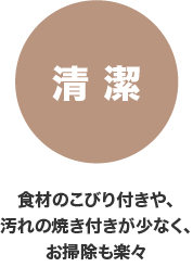 清潔 食材のこびり付きや、汚れの焼き付きが少なく、お掃除も楽々