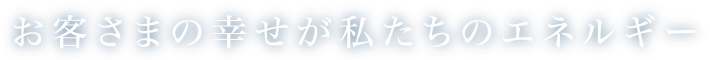 お客さまの幸せが私たちのエネルギー