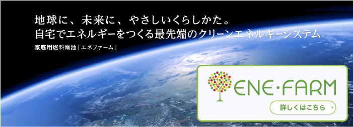 地球に、未来に、やさしいくらしかた。自宅でエネルギーをつくる最先端のクリーンエネルギーシステム 家庭用燃料電池「エネファーム」詳しくはこちら